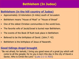 Bethlehem (In Judea) Bethlehem (in the hill country of Judea) Approximately 10 kilometers (6 miles) south of Jerusalem Bethlehem means "House of Meat“ or “House of Bread"  One of the oldest Christian communities in the world lives. The favorite wife of Jacob/Israel is buried near Bethlehem. The events of the Book Of Ruth took place in Bethlehem Believed to be the birthplace of David. (John.7: 42) Bethlehem is the birthplace of Jesus of Nazareth. Good tidings Angel brought  "Be not afraid; for behold, I bring you good news of a great joy which will  come to all the people; for to you is born this day in the city of David a Savior, Who is Christ the Lord." ( Luke 2:1-11 RSV ) 