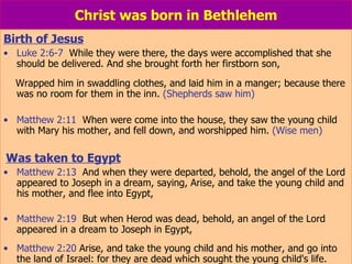 Christ was born in Bethlehem Birth of Jesus Luke 2:6-7   While they were there, the days were accomplished that she should be delivered. And she brought forth her firstborn son, Wrapped him in swaddling clothes, and laid him in a manger; because there was no room for them in the inn.  (Shepherds saw him) Matthew 2:11   When were come into the house, they saw the young child with Mary his mother, and fell down, and worshipped him.  (Wise men) Was taken to Egypt Matthew 2:13   And when they were departed, behold, the angel of the Lord appeared to Joseph in a dream, saying, Arise, and take the young child and his mother, and flee into Egypt, Matthew 2:19   But when Herod was dead, behold, an angel of the Lord appeared in a dream to Joseph in Egypt, Matthew 2:20  Arise, and take the young child and his mother, and go into the land of Israel: for they are dead which sought the young child's life. 