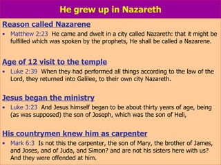 He grew up in Nazareth Reason called Nazarene Matthew 2:23   He came and dwelt in a city called Nazareth: that it might be fulfilled which was spoken by the prophets, He shall be called a Nazarene. Age of 12 visit to the temple Luke 2:39   When they had performed all things according to the law of the Lord, they returned into Galilee, to their own city Nazareth. Jesus began the ministry Luke 3:23   And Jesus himself began to be about thirty years of age, being (as was supposed) the son of Joseph, which was the son of Heli, His countrymen knew him as carpenter Mark 6:3   Is not this the carpenter, the son of Mary, the brother of James, and Joses, and of Juda, and Simon? and are not his sisters here with us? And they were offended at him. 
