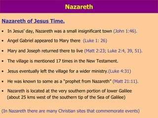 Nazareth Nazareth of Jesus Time. In Jesus’ day, Nazareth was a small insignificant town  (John 1:46). Angel Gabriel appeared to Mary there  (Luke 1: 26) Mary and Joseph returned there to live  (Matt 2:23; Luke 2:4, 39, 51). The village is mentioned 17 times in the New Testament.  Jesus eventually left the village for a wider ministry .(Luke 4:31) He was known to some as a “prophet from Nazareth”  (Matt 21:11). Nazareth is located at the very southern portion of lower Galilee (about 25 kms west of the southern tip of the Sea of Galilee) (In Nazareth there are many Christian sites that commemorate events) 