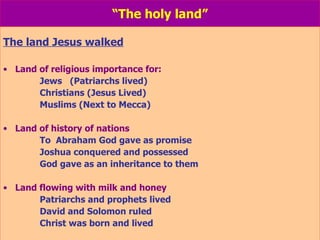 “ The holy land” The land Jesus walked Land of religious importance for: Jews  (Patriarchs lived) Christians (Jesus Lived) Muslims (Next to Mecca) Land of history of nations To  Abraham God gave as promise Joshua conquered and possessed God gave as an inheritance to them Land flowing with milk and honey Patriarchs and prophets lived David and Solomon ruled Christ was born and lived 