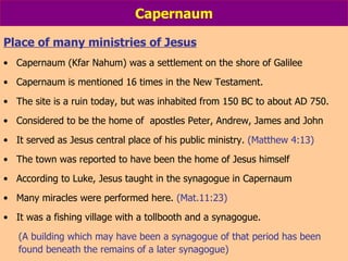 Capernaum Place of many ministries of Jesus Capernaum (Kfar Nahum) was a settlement on the shore of Galilee Capernaum is mentioned 16 times in the New Testament. The site is a ruin today, but was inhabited from 150 BC to about AD 750. Considered to be the home of  apostles Peter, Andrew, James and John It served as Jesus central place of his public ministry.  (Matthew 4:13)  The town was reported to have been the home of Jesus himself According to Luke, Jesus taught in the synagogue in Capernaum Many miracles were performed here.  (Mat.11:23) It was a fishing village with a tollbooth and a synagogue. (A building which may have been a synagogue of that period has been found beneath the remains of a later synagogue)  