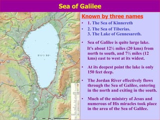 Sea of Galilee Known by three names 1.  The Sea of Kinnereth  2. The Sea of Tiberias. 3. The Lake of Gennesareth. Sea of Galilee is quite large lake.  It's about 12½ miles (20 kms) from north to south, and 7½ miles (12 kms) east to west at its widest.  At its deepest point the lake is only 150 feet deep. The Jordan River effectively flows through the Sea of Galilee, entering in the north and exiting in the south. Much of the ministry of Jesus and numerous of His miracles took place in the area of the Sea of Galilee. 