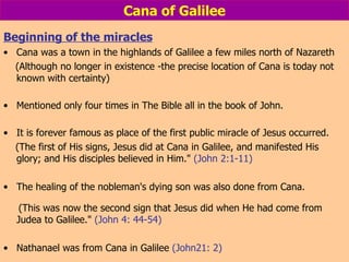 Cana of Galilee Beginning of the miracles Cana was a town in the highlands of Galilee a few miles north of Nazareth (Although no longer in existence -the precise location of Cana is today not known with certainty) Mentioned only four times in The Bible all in the book of John. It is forever famous as place of the first public miracle of Jesus occurred.  (The first of His signs, Jesus did at Cana in Galilee, and manifested His glory; and His disciples believed in Him."  (John 2:1-11) The healing of the nobleman's dying son was also done from Cana. (This was now the second sign that Jesus did when He had come from Judea to Galilee."  (John 4: 44-54) Nathanael was from Cana in Galilee  (John21: 2) 