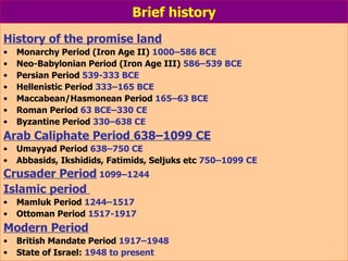Brief history History of the promise land   Monarchy Period (Iron Age II)  1000–586 BCE Neo-Babylonian Period (Iron Age III)  586–539 BCE Persian Period  539-333 BCE Hellenistic Period  333–165 BCE Maccabean/Hasmonean Period  165–63 BCE Roman Period  63 BCE–330 CE Byzantine Period  330–638 CE Arab Caliphate Period   638–1099 CE Umayyad Period  638–750 CE Abbasids, Ikshidids, Fatimids, Seljuks etc  750–1099 CE Crusader Period   1099–1244  Islamic period  Mamluk Period  1244–1517 Ottoman Period  1517-1917 Modern Period British Mandate Period  1917–1948 State of Israel:  1948 to present 