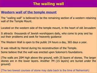 The wailing wall Western wall of the temple mount The "wailing wall" is believed to be the remaining section of a western retaining wall of the Temple Mount. Located on the western side of the temple mount, in the heart of old Jerusalem It attracts  thousands of Jewish worshippers daily, who come to pray and lay out their problems and seek for heavenly guidance The Western Wall is open to the public 24 hours a day, 365 days a year. It was rebuilt by Herod during his reconstruction of the Temple.   Some believe that the wall was erected upon Solomon’s foundations.  (The walls are 20M high above the ground, with 25 layers of stones. The larger stones are in the lower layers. Another 7M (15 layers) are buried under the ground) ( The two lowest courses of stone may date back to the time of Nehemiah) 