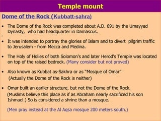 Temple mount Dome of the Rock ( Kubbatt-sahra) The Dome of the Rock was completed about A.D. 691 by the Umayyad Dynasty,  who had headquarter in Damascus.    It was intended to portray the glories of Islam and to divert  pilgrim traffic to Jerusalem - from Mecca and Medina. The Holy of Holies of both Solomon's and later Herod's Temple was located on top of the raised bedrock.  (Many consider but not proved) Also known as Kubbat as-Sakhra or as “Mosque of Omar” (Actually the Dome of the Rock is neither)    Omar built an earlier structure, but not the Dome of the Rock. (Muslims believe this place as if as Abraham nearly sacrificed his son Ishmael.) So is considered a shrine than a mosque. (Men pray instead at the Al Aqsa mosque 200 meters south.) 