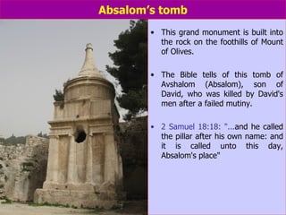 Absalom’s tomb This grand monument is built into the rock on the foothills of Mount of Olives.  The Bible tells of this tomb of Avshalom (Absalom), son of David, who was killed by David's men after a failed mutiny. 2 Samuel 18:18: "... and he called the pillar after his own name: and it is called unto this day, Absalom's place" 