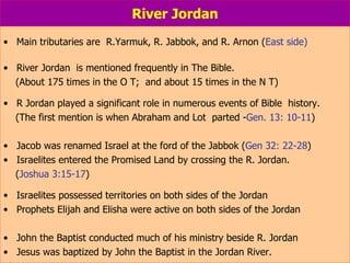 River Jordan Main tributaries are  R.Yarmuk, R. Jabbok, and R. Arnon ( East side) River Jordan  is mentioned frequently in The Bible.  (About 175 times in the O T;  and about 15 times in the N T) R Jordan played a significant role in numerous events of Bible  history. (The first mention is when Abraham and Lot  parted - Gen. 13: 10-11 ) Jacob was renamed Israel at the ford of the Jabbok ( Gen 32: 22-28 ) Israelites entered the Promised Land by crossing the R. Jordan. ( Joshua 3:15-17 ) Israelites possessed territories on both sides of the Jordan  Prophets Elijah and Elisha were active on both sides of the Jordan John the Baptist conducted much of his ministry beside R. Jordan Jesus was baptized by John the Baptist in the Jordan River. 