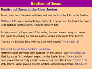 Baptism of Jesus Baptism of Jesus in the River Jordan Jesus came from Nazareth in Galilee and was baptized by John in the Jordan.  Matthew 3:15  Jesus  said unto him, Suffer it to be so now: for thus it becometh us to fulfill all righteousness. Then he suffered him. As Jesus was coming up out of the water, he saw heaven being torn open The Spirit descending on him like a dove. And a voice came from heaven:  'You are my Beloved Son; with you I am well pleased'"  (Mark 1:9-11)  The exact site of Jesus' baptism is unknown .   Matthew states only that John baptized "in the Jordan River"  (Matthew 3:6)  Mark locate as "in the desert region...in the Jordan River."  (Mark 1:4,5) Luke gives John's activity as "all the country around the Jordan."  (Luke 3:3) Only John's Gospel gives a specific location,John baptized Jesus  (John.1. 29) 
