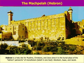 The Machpelah (Hebron) Hebron  is a holy site for Muslims, Christians, and Jews since it is the burial place of the  "fathers“ patriarchs" of   monotheism   (belief in one God): Abraham, Isaac, and Jacob.  