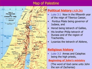 Map of Palestine Political history  (AD.26) Luke 3:1   Now in the fifteenth year of the reign of Tiberius Caesar, Pontius Pilate being governor of Judaea, and  Herod being tetrarch of Galilee,  His brother Philip tetrarch of Ituraea and of the region of Trachonitis,  Lysanias the tetrarch of Abilene, Religious history Luke 3:2   Annas and Caiaphas being the high priests, Beginning of John’s ministry (The word of God came unto John the son of Zacharias)  