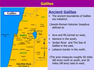 Galilee Ancient Galilee The ancient boundaries of Galilee are indistinct.   (Jewish-Roman historian Josephus defined as Acre and Mt.Carmel on west,  Samaria in the south,  Jordan River  and The Sea of Galilee in the east, Lebanon border in the north. (The area measures roughly 50 miles (80 kms) north to south, and 30 miles (48 kms) east to west. 