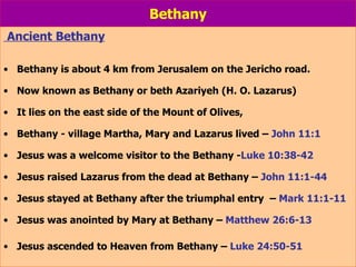 Bethany Ancient Bethany Bethany is about 4 km from Jerusalem on the Jericho road.  Now known as Bethany or beth Azariyeh (H. O. Lazarus) It lies on the east side of the Mount of Olives, Bethany - village Martha, Mary and Lazarus lived –  John 11:1 Jesus was a welcome visitor to the Bethany - Luke 10:38-42 Jesus raised Lazarus from the dead at Bethany –  John 11:1-44 Jesus stayed at Bethany after the triumphal entry  –  Mark 11:1-11 Jesus was anointed by Mary at Bethany –  Matthew 26:6-13 Jesus ascended to Heaven from Bethany –  Luke 24:50-51 
