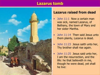 Lazarus tomb Lazarus raised from dead John 11:1   Now a certain man was sick, named Lazarus, of Bethany, the town of Mary and her sister Martha. John 11:14   Then said Jesus unto them plainly, Lazarus is dead. John 11:23   Jesus saith unto her, Thy brother shall rise again. John 11:25   Jesus said unto her, I am the resurrection, and the life: he that believeth in me, though he were dead, yet shall he live:                                                                                                                                                   