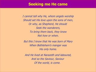 Seeking me He came I cannot tell why He, whom angels worship Should set His love upon the sons of men, Or why, as Shepherd, He should  Seek the wanderers, To bring them back, they know Not how or when. But this I know that He was born of Mary When Bethlehem’s manger was His only home. And He lived at Narazeth and laboured, And so the Saviour, Saviour  Of the world, is come.  