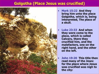 Golgotha (Place Jesus was crucified) Mark 15:22   And they bring him unto the place Golgotha, which is, being interpreted, The place of a skull. Luke 23:33   And when they were come to the place, which is called Calvary, there they crucified him, and the malefactors, one on the right hand, and the other on the left. John 19:20   This title then read many of the Jews: for the place where Jesus was crucified was nigh to the city: 