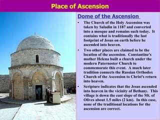 Place of Ascension Dome of the Ascension  The Church of the Holy Ascension was taken by Saladin in 1187 and converted into a mosque and remains such today.  It contains what is traditionally the last footprint of Jesus on earth before he ascended into heaven.  Two other places are claimed to be the location of the ascension.  Constantine's mother Helena built a church under the modern Paternoster Church to commemorate this event.  A much later tradition connects the Russian Orthodox Church of the Ascension to Christ's return into heaven.    Scripture indicates that the Jesus ascended into heaven in the vicinity of Bethany.  This village is down the east slope of the Mt. of Olives about 1.5 miles (2 km).  In this case, none of the traditional locations for the ascension are correct. 