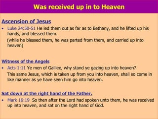 Was received up in to Heaven Ascension of Jesus Luke 24:50-51  He led them out as far as to Bethany, and he lifted up his hands, and blessed them.  (while he blessed them, he was parted from them, and carried up into heaven) Witness of the Angels Acts 1:11  Ye men of Galilee, why stand ye gazing up into heaven?  This same Jesus, which is taken up from you into heaven, shall so come in like manner as ye have seen him go into heaven. Sat down at the right hand of the Father . Mark 16:19   So then after the Lord had spoken unto them, he was received up into heaven, and sat on the right hand of God. 