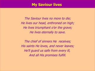 My Saviour lives   The Saviour lives no more to die; He lives our head, enthroned on high; He lives triumphant o’er the grave; He lives eternally to save. The chief of sinners He  receives; His saints He loves, and never leaves; He’ll guard us safe from every ill,  And all His promises fulfill. 