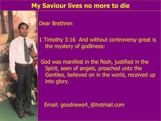 My Saviour lives no more to die Dear Brethren 1 Timothy 3:16  And without controversy great is the mystery of godliness:  God was manifest in the flesh, justified in the Spirit, seen of angels, preached unto the Gentiles, believed on in the world, received up into glory. Email: goodnews4_@hotmail.com 