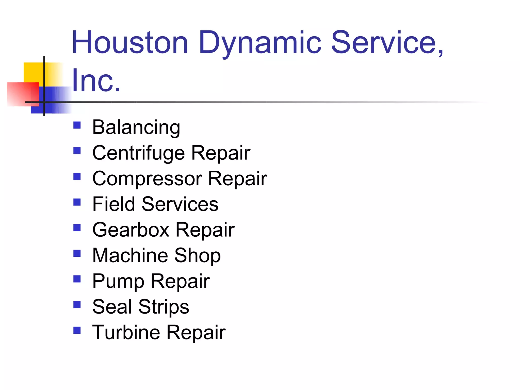 Houston Dynamic Service,
Inc.
   Balancing
   Centrifuge Repair
   Compressor Repair
   Field Services
   Gearbox Repair
   Machine Shop
   Pump Repair
   Seal Strips
   Turbine Repair
 