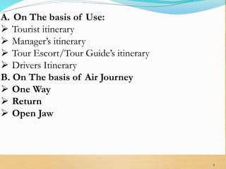A. On The basis of Use:
 Tourist itinerary
 Manager’s itinerary
 Tour Escort/Tour Guide’s itinerary
 Drivers Itinerary
B. On The basis of Air Journey
 One Way
 Return
 Open Jaw
4
 