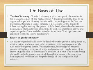 On Basis of Use
• Tourists’ itinerary : Tourists’ itinerary is given to a particular tourist for
his reference as part of the package tour. A tourist expects the tour to be
organized as per the itinerary mentioned in the package tour he/she has
purchased. Basically, a tourist itinerary is a reference for the tourist to
follow during his journey like points of halt, hotel, time taken between two
points, meal plans, activities, attractions to visit etc. apart from arrival and
departure points/time and check-in check-out time. Tour operators are
expected to strictly follow the itinerary.
• Escort or guide’s itinerary:
• An escort or guide should know in detail where the group is being taken to,
what activities and events are to be organized, time management of the
tour and other group details. Vast experience, knowledge of practical
ground difficulties, presence of mind and readiness to handle crisis of an
escort or guide adds to the successful conduct of a tour. The escorts being
physically with the group/tourist all through the journey, they are more
than expected to deliver and keep the image of the company in high
esteem.
 