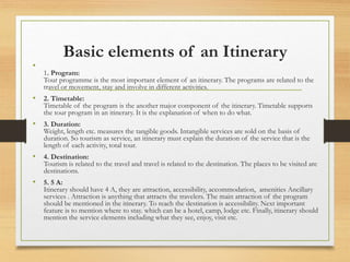 Basic elements of an Itinerary
•
1. Program:
Tour programme is the most important element of an itinerary. The programs are related to the
travel or movement, stay and involve in different activities.
• 2. Timetable:
Timetable of the program is the another major component of the itinerary. Timetable supports
the tour program in an itinerary. It is the explanation of when to do what.
• 3. Duration:
Weight, length etc. measures the tangible goods. Intangible services are sold on the basis of
duration. So tourism as service, an itinerary must explain the duration of the service that is the
length of each activity, total tour.
• 4. Destination:
Tourism is related to the travel and travel is related to the destination. The places to be visited are
destinations.
• 5. 5 A:
Itinerary should have 4 A, they are attraction, accessibility, accommodation, amenities Ancillary
services . Attraction is anything that attracts the travelers. The main attraction of the program
should be mentioned in the itinerary. To reach the destination is accessibility. Next important
feature is to mention where to stay. which can be a hotel, camp, lodge etc. Finally, itinerary should
mention the service elements including what they see, enjoy, visit etc.
 