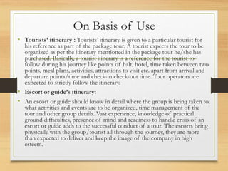 On Basis of Use
• Tourists’ itinerary : Tourists’ itinerary is given to a particular tourist for
his reference as part of ...