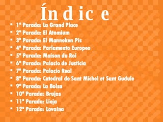 Índice <ul><li>1ª Parada: La Grand Place </li></ul><ul><li>2ª Parada: El Atomium </li></ul><ul><li>3ª Parada: El Manneken ...