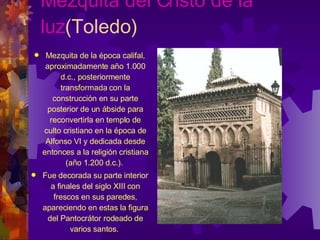 Mezquita del Cristo de la luz (Toledo) Mezquita de la época califal, aproximadamente año 1.000 d.c., posteriormente transformada con la construcción en su parte posterior de un ábside para reconvertirla en templo de culto cristiano en la época de Alfonso VI y dedicada desde entonces a la religión cristiana (año 1.200 d.c.).  Fue decorada su parte interior a finales del siglo XIII con frescos en sus paredes, apareciendo en estas la figura del Pantocrátor rodeado de varios santos.  
