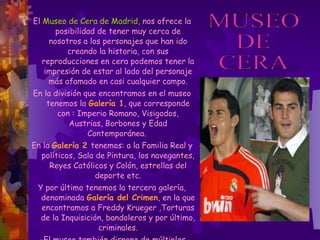 El  Museo de Cera de Madrid,  nos ofrece la posibilidad de tener muy cerca de nosotros a los personajes que han ido creando la historia, con sus reproducciones en cera podemos tener la impresión de estar al lado del personaje más afamado en casi cualquier campo. En la división que encontramos en el museo tenemos la  Galería 1 , que corresponde con : Imperio Romano, Visigodos, Austrias, Borbones y Edad Contemporánea.  En la  Galería 2   tenemos: a la Familia Real y políticos, Sala de Pintura, los navegantes, Reyes Católicos y Colón, estrellas del deporte etc. Y por último tenemos la tercera galería, denominada  Galería del Crimen , en la que encontramos a Freddy Krueger ,Torturas de la Inquisición, bandoleros y por último, criminales. - El museo también dispone de múltiples atracciones como por ejemplo  Tren del   Terror, Simulador RV y multivisión . MUSEO  DE  CERA 