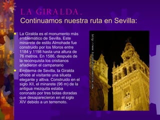 LA GIRALDA. Continuamos nuestra ruta en Sevilla: La Giralda es el monumento más emblemático de Sevilla. Este minarete de estilo Almohade fue construido por los Moros entre 1184 y 1198 hasta una altura de 76 metros. En 1586, después de la reconquista los cristianos añadieron el campanario Emblema de Sevilla, la Giralda ofrece al visitante una silueta elegante y altiva. Construido en el siglo XII, el minarete (96 m) de la antigua mezquita estaba coronado por tres bolas doradas que desaparecieron en el siglo XIV debido a un terremoto.  