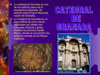 La catedral de Granada es uno de los edificios clave de la arquitectura española. Se asienta sobre la gran Mezquita nazarí de Granada. La Catedral de Granada es un gran edificio de cinco naves separadas por pilares con columnas clásicas y girola. Destaca la preciosa Capilla Mayor, donde se encuentran las estatuas orantes de los Reyes Católicos. CATEDRAL DE  GRANADA 