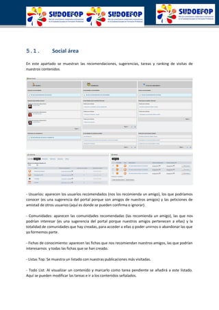 5.1. Social área
En este apartado se muestran las recomendaciones, sugerencias, tareas y ranking de visitas de
nuestros contenidos.
- Usuarios: aparecen los usuarios recomendados (nos los recomienda un amigo), los que podríamos
conocer (es una sugerencia del portal porque son amigos de nuestros amigos) y las peticiones de
amistad de otros usuarios (aquí es donde se pueden confirma o ignorar).
- Comunidades: aparecen las comunidades recomendadas (las recomienda un amigo), las que nos
podrían interesar (es una sugerencia del portal porque nuestros amigos pertenecen a ellas) y la
totalidad de comunidades que hay creadas, para acceder a ellas y poder unirnos o abandonar las que
ya formemos parte.
- Fichas de conocimiento: aparecen las fichas que nos recomiendan nuestros amigos, las que podrían
interesarnos y todas las fichas que se han creado.
- Listas Top: Se muestra un listado con nuestras publicaciones más visitadas.
- Todo List: Al visualizar un contenido y marcarlo como tarea pendiente se añadirá a este listado.
Aquí se pueden modificar las tareas e ir a los contenidos señalados.
 