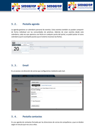 5.2. Pestaña agenda
La agenda gestiona un calendario personal de eventos. Estos eventos también se pueden compartir
de forma individual con las comunidades de prácticas. Además de crear eventos desde este
calendario, cada vez que aparezca una fecha en cualquier punto del portal, se podrá pulsar el icono
calendario que le acompaña puesto que el sistema reconoce las fechas.
5.3. Email
Es un acceso a la dirección de correo que configuremos mediante web mail.
5.4. Pestaña contactos
Es una agenda de contactos formada por las direcciones de correo de compañeros y que se dividen
según el vínculo que nos una a ellos.
 