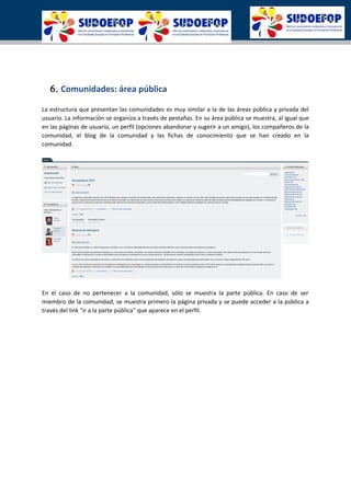6. Comunidades: área pública
La estructura que presentan las comunidades es muy similar a la de las áreas pública y privada del
usuario. La información se organiza a través de pestañas. En su área pública se muestra, al igual que
en las páginas de usuario, un perfil (opciones abandonar y sugerir a un amigo), los compañeros de la
comunidad, el blog de la comunidad y las fichas de conocimiento que se han creado en la
comunidad.
En el caso de no pertenecer a la comunidad, sólo se muestra la parte pública. En caso de ser
miembro de la comunidad, se muestra primero la página privada y se puede acceder a la pública a
través del link "ir a la parte pública" que aparece en el perfil.
 
