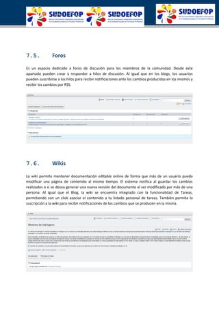 7.5. Foros
Es un espacio dedicado a foros de discusión para los miembros de la comunidad. Desde este
apartado pueden crear y responder a hilos de discusión. Al igual que en los blogs, los usuarios
pueden suscribirse a los hilos para recibir notificaciones ante los cambios producidos en los mismos y
recibir los cambios por RSS.
7.6. Wikis
La wiki permite mantener documentación editable online de forma que más de un usuario pueda
modificar una página de contenido al mismo tiempo. El sistema notifica al guardar los cambios
realizados o si se desea generar una nueva versión del documento al ser modificado por más de una
persona. Al igual que el Blog, la wiki se encuentra integrado con la funcionalidad de Tareas,
permitiendo con un click asociar el contenido a tu listado personal de tareas. También permite la
suscripción a la wiki para recibir notificaciones de los cambios que se producen en la misma.
 