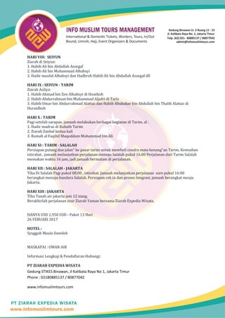 HARI VIII: SEIYUN
Ziarah di Seiyun:
1. Habib Ali bin Abdullah Assegaf
2. Habib Ali bin Muhammad Alhabsyi
3. Hadir maulid Alhabsyi dan Hadhroh Habib Ali bin Abdullah Assegaf dll
HARI IX : SEIYUN - TARIM
Ziarah Auliya:
1. Habib Ahmad bin Zen Alhabsyi di Houthoh
2. Habib Abdurrahman bin Muhammad Aljufri di Taris
3. Habib Umar bin Abdurrahmad Alattas dan Habib Abubakar bin Abdullah bin Thalib Alattas di
Huraidhoh
HARI X : TARIM
Pagi setelah sarapan, jamaah melakukan berbagai kegiatan di Tarim, al :
1. Hadir madras di Rubath Tarim
2. Ziarah Zanbal kedua kali
3. Rumah al Faqihil Muqoddam Muhammad bin Ali
HARI XI : TARIM - SALALAH
Persiapan pulang dan jalan" ke pasar tarim untuk membeli cendra mata kenang"an Tarim. Kemudian
istirahat , jamaah melanjutkan perjalanan menuju Salalah pukul 16.00 Perjalanan dari Tarim Salalah
memakan waktu 16 jam, jadi jamaah bermalam di perjalanan.
HARI XII : SALALAH - JAKARTA
Tiba Di Salalah Pagi pukul 08.00 , istirahat. Jamaah melanjutkan perjalanan sore pukul 16:00
berangkat menuju bandara Salalah. Persiapan cek in dan proses Imigrasi, jamaah berangkat meuju
Jakarta.
HARI XIII : JAKARTA
Tiba Tanah air jakarta jam 12 siang.
Berakhirlah perjalanan tour Ziarah Yaman bersama Ziarah Expedia Wisata.
HANYA USD 1,950 USD - Paket 13 Hari
26 FEBUARI 2017
HOTEL :
Syuggoh Maula Dawileh
MASKAPAI : OMAN AIR
Informasi Lengkap & Pendaftaran Hubungi:
PT ZIARAH EXPEDIA WISATA
Gedung STIKES Binawan, Jl Kalibata Raya No 1, Jakarta Timur
Phone : 02180885137 / 80877042
www.infomuslimtours.com
 