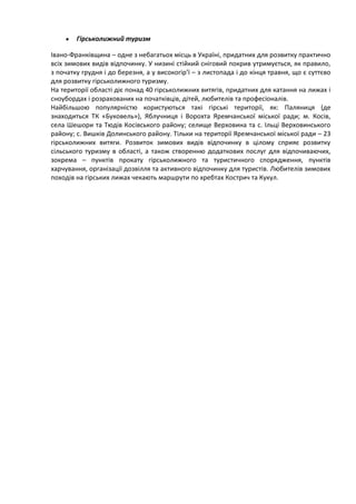 Гірськолижний туризм

Івано-Франківщина – одне з небагатьох місць в Україні, придатних для розвитку практично
всіх зимових видів відпочинку. У низині стійкий сніговий покрив утримується, як правило,
з початку грудня і до березня, а у високогір’ї – з листопада і до кінця травня, що є суттєво
для розвитку гірськолижного туризму.
На території області діє понад 40 гірськолижних витягів, придатних для катання на лижах і
сноубордах і розрахованих на початківців, дітей, любителів та професіоналів.
Найбільшою популярністю користуються такі гірські території, як: Паляниця (де
знаходиться ТК «Буковель»), Яблучниця і Ворохта Яремчанської міської ради; м. Косів,
села Шешори та Тюдів Косівського району; селище Верховина та с. Ільці Верховинського
району; с. Вишків Долинського району. Тільки на території Яремчанської міської ради – 23
гірськолижних витяги. Розвиток зимових видів відпочинку в цілому сприяє розвитку
сільського туризму в області, а також створенню додаткових послуг для відпочиваючих,
зокрема – пунктів прокату гірськолижного та туристичного спорядження, пунктів
харчування, організації дозвілля та активного відпочинку для туристів. Любителів зимових
походів на гірських лижах чекають маршрути по хребтах Кострич та Кукул.
 
