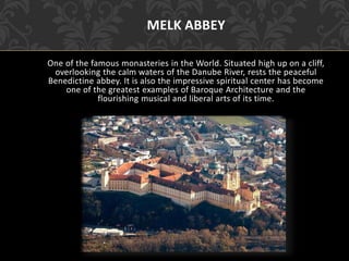MELK ABBEY
One of the famous monasteries in the World. Situated high up on a cliff,
overlooking the calm waters of the Danube River, rests the peaceful
Benedictine abbey. It is also the impressive spiritual center has become
one of the greatest examples of Baroque Architecture and the
flourishing musical and liberal arts of its time.
 