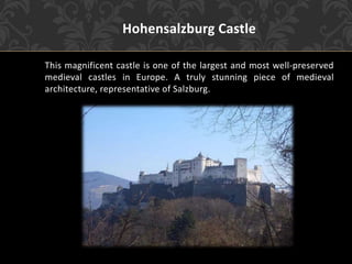 Hohensalzburg Castle
This magnificent castle is one of the largest and most well-preserved
medieval castles in Europe. A truly stunning piece of medieval
architecture, representative of Salzburg.
 
