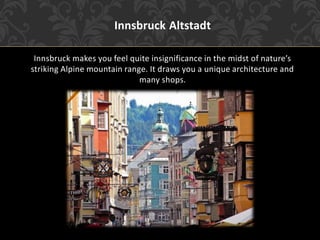 Innsbruck Altstadt
Innsbruck makes you feel quite insignificance in the midst of nature’s
striking Alpine mountain range. It draws you a unique architecture and
many shops.
 