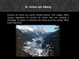 St. Anton am Alberg
Famous ski resort are worth visiting Austria. This village, offers
serious legendary ski terrain for those who are seeking a
challenge. St Anton is notorious for living up to the saying “Work
hard, Play hard.”
 