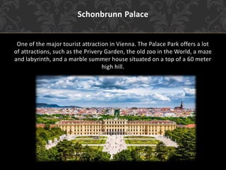 Schonbrunn Palace
One of the major tourist attraction in Vienna. The Palace Park offers a lot
of attractions, such as the Privery Garden, the old zoo in the World, a maze
and labyrinth, and a marble summer house situated on a top of a 60 meter
high hill.
 