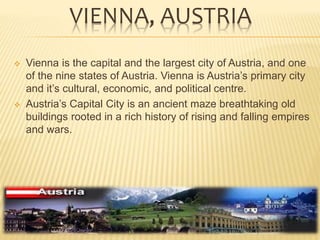 VIENNA, AUSTRIA
 Vienna is the capital and the largest city of Austria, and one
of the nine states of Austria. Vienna is Austria’s primary city
and it’s cultural, economic, and political centre.
 Austria’s Capital City is an ancient maze breathtaking old
buildings rooted in a rich history of rising and falling empires
and wars.
 