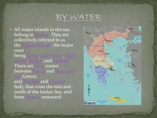  All major islands in the sea
belong to Greece. They are
collectively referred to as
the Ionian Islands, the major
ones
being Corfu, Zakynthos, Keph
alonia, Ithaca, and Lefkada.
There are ferry routes
between Patras and Igoumeni
tsa, Greece,
and Brindisi and Ancona,
Italy, that cross the east and
north of the Ionian Sea, and
from Piraeus westward.
 