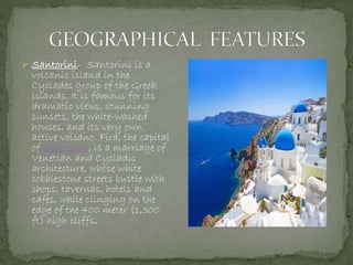  Santorini- Santorini is a
volcanic island in the
Cyclades group of the Greek
islands. It is famous for its
dramatic views, stunning
sunsets, the white-washed
houses, and its very own
active volcano. Fira, the capital
of Santorini, is a marriage of
Venetian and Cycladic
architecture, whose white
cobblestone streets bustle with
shops, tavernas, hotels and
cafes, while clinging on the
edge of the 400 meter (1,300
ft) high cliffs.
 
