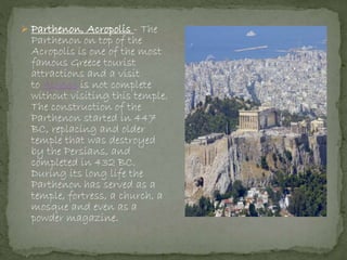  Parthenon, Acropolis - The
Parthenon on top of the
Acropolis is one of the most
famous Greece tourist
attractions and a visit
to Athens is not complete
without visiting this temple.
The construction of the
Parthenon started in 447
BC, replacing and older
temple that was destroyed
by the Persians, and
completed in 432 BC.
During its long life the
Parthenon has served as a
temple, fortress, a church, a
mosque and even as a
powder magazine.
 